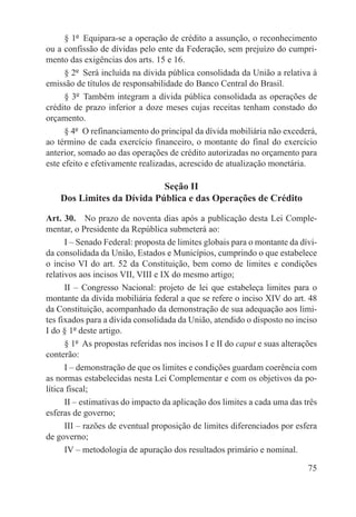 § 1º  Equipara-se a operação de crédito a assunção, o reconhecimento
ou a confissão de dívidas pelo ente da Federação, sem prejuízo do cumpri-
mento das exigências dos arts. 15 e 16.
      § 2º  Será incluída na dívida pública consolidada da União a relativa à
emissão de títulos de responsabilidade do Banco Central do Brasil.
      § 3º  Também integram a dívida pública consolidada as operações de
crédito de prazo inferior a doze meses cujas receitas tenham constado do
orçamento.
      § 4º  O refinanciamento do principal da dívida mobiliária não excederá,
ao término de cada exercício financeiro, o montante do final do exercício
anterior, somado ao das operações de crédito autorizadas no orçamento para
este efeito e efetivamente realizadas, acrescido de atualização monetária.

                            Seção II
    Dos Limites da Dívida Pública e das Operações de Crédito

Art. 30.  No prazo de noventa dias após a publicação desta Lei Comple-
mentar, o Presidente da República submeterá ao:
      I – Senado Federal: proposta de limites globais para o montante da dívi-
da consolidada da União, Estados e Municípios, cumprindo o que estabelece
o inciso VI do art. 52 da Constituição, bem como de limites e condições
relativos aos incisos VII, VIII e IX do mesmo artigo;
      II – Congresso Nacional: projeto de lei que estabeleça limites para o
montante da dívida mobiliária federal a que se refere o inciso XIV do art. 48
da Constituição, acompanhado da demonstração de sua adequação aos limi-
tes fixados para a dívida consolidada da União, atendido o disposto no inciso
I do § 1º deste artigo.
      § 1º  As propostas referidas nos incisos I e II do caput e suas alterações
conterão:
      I – demonstração de que os limites e condições guardam coerência com
as normas estabelecidas nesta Lei Complementar e com os objetivos da po-
lítica fiscal;
      II – estimativas do impacto da aplicação dos limites a cada uma das três
esferas de governo;
      III – razões de eventual proposição de limites diferenciados por esfera
de governo;
      IV – metodologia de apuração dos resultados primário e nominal.

                                                                             75
 