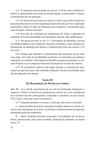 § 2º  As propostas mencionadas nos incisos I e II do caput também po-
derão ser apresentadas em termos de dívida líquida, evidenciando a forma e
a metodologia de sua apuração.
     § 3º  Os limites de que tratam os incisos I e II do caput serão fixados em
percentual da receita corrente líquida para cada esfera de governo e aplicados
igualmente a todos os entes da Federação que a integrem, constituindo, para
cada um deles, limites máximos.
    § 4º  Para fins de verificação do atendimento do limite, a apuração do
montante da dívida consolidada será efetuada ao final de cada quadrimestre.
     § 5º  No prazo previsto no art. 5º, o Presidente da República enviará
ao Senado Federal ou ao Congresso Nacional, conforme o caso, proposta de
manutenção ou alteração dos limites e condições previstos nos incisos I e II
do caput.
      § 6º  Sempre que alterados os fundamentos das propostas de que trata
este artigo, em razão de instabilidade econômica ou alterações nas políticas
monetária ou cambial, o Presidente da República poderá encaminhar ao Se-
nado Federal ou ao Congresso Nacional solicitação de revisão dos limites.
      § 7º  Os precatórios judiciais não pagos durante a execução do orça-
mento em que houverem sido incluídos integram a dívida consolidada, para
fins de aplicação dos limites.

                            Seção III
                Da Recondução da Dívida aos Limites

Art. 31.  Se a dívida consolidada de um ente da Federação ultrapassar o
respectivo limite ao final de um quadrimestre, deverá ser a ele reconduzida
até o término dos três subsequentes, reduzindo o excedente em pelo menos
25% (vinte e cinco por cento) no primeiro.
     § 1º  Enquanto perdurar o excesso, o ente que nele houver incorrido:
     I – estará proibido de realizar operação de crédito interna ou externa, in-
clusive por antecipação de receita, ressalvado o refinanciamento do principal
atualizado da dívida mobiliária;
     II – obterá resultado primário necessário à recondução da dívida ao
limite, promovendo, entre outras medidas, limitação de empenho, na forma
do art. 9º.

76
 