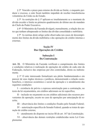 § 2º  Vencido o prazo para retorno da dívida ao limite, e enquanto per-
durar o excesso, o ente ficará também impedido de receber transferências
voluntárias da União ou do Estado.
      § 3º  As restrições do § 1º aplicam-se imediatamente se o montante da
dívida exceder o limite no primeiro quadrimestre do último ano do mandato
do Chefe do Poder Executivo.
      § 4º  O Ministério da Fazenda divulgará, mensalmente, a relação dos en-
tes que tenham ultrapassado os limites das dívidas consolidada e mobiliária.
      § 5º  As normas deste artigo serão observadas nos casos de descumpri-
mento dos limites da dívida mobiliária e das operações de crédito internas e
externas.

                              Seção IV
                       Das Operações de Crédito

                               Subseção I
                             Da Contratação

Art. 32.  O Ministério da Fazenda verificará o cumprimento dos limites
e condições relativos à realização de operações de crédito de cada ente da
Federação, inclusive das empresas por eles controladas, direta ou indireta-
mente.
      § 1º  O ente interessado formalizará seu pleito fundamentando-o em
parecer de seus órgãos técnicos e jurídicos, demonstrando a relação custo-
benefício, o interesse econômico e social da operação e o atendimento das
seguintes condições:
      I – existência de prévia e expressa autorização para a contratação, no
texto da lei orçamentária, em créditos adicionais ou lei específica;
      II – inclusão no orçamento ou em créditos adicionais dos recursos pro-
venientes da operação, exceto no caso de operações por antecipação de re-
ceita;
      III – observância dos limites e condições fixados pelo Senado Federal;
      IV – autorização específica do Senado Federal, quando se tratar de ope-
ração de crédito externo;
      V – atendimento do disposto no inciso III do art. 167 da Constituição;
      VI – observância das demais restrições estabelecidas nesta Lei Com-
plementar.

                                                                          77
 
