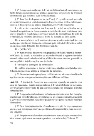 § 2º  As operações relativas à dívida mobiliária federal autorizadas, no
texto da lei orçamentária ou de créditos adicionais, serão objeto de processo
simplificado que atenda às suas especificidades.
      § 3º  Para fins do disposto no inciso V do § 1º, considerar-se-á, em cada
exercício financeiro, o total dos recursos de operações de crédito nele ingres-
sados e o das despesas de capital executadas, observado o seguinte:
      I – não serão computadas nas despesas de capital as realizadas sob a
forma de empréstimo ou financiamento a contribuinte, com o intuito de pro-
mover incentivo fiscal, tendo por base tributo de competência do ente da
Federação, se resultar a diminuição, direta ou indireta, do ônus deste;
      II – se o empréstimo ou financiamento a que se refere o inciso I for con-
cedido por instituição financeira controlada pelo ente da Federação, o valor
da operação será deduzido das despesas de capital;
      III – (VETADO)
      § 4º  Sem prejuízo das atribuições próprias do Senado Federal e do Ban-
co Central do Brasil, o Ministério da Fazenda efetuará o registro eletrônico
centralizado e atualizado das dívidas públicas interna e externa, garantido o
acesso público às informações, que incluirão:
      I – encargos e condições de contratação;
      II – saldos atualizados e limites relativos às dívidas consolidada e mo-
biliária, operações de crédito e concessão de garantias.
      § 5º  Os contratos de operação de crédito externo não conterão cláusula
que importe na compensação automática de débitos e créditos.

Art. 33.  A instituição financeira que contratar operação de crédito com
ente da Federação, exceto quando relativa à dívida mobiliária ou à externa,
deverá exigir comprovação de que a operação atende às condições e limites
estabelecidos.
     § 1º  A operação realizada com infração do disposto nesta Lei Comple-
mentar será considerada nula, procedendo-se ao seu cancelamento, mediante
a devolução do principal, vedados o pagamento de juros e demais encargos
financeiros.
     § 2º  Se a devolução não for efetuada no exercício de ingresso dos re-
cursos, será consignada reserva específica na lei orçamentária para o exercí-
cio seguinte.
      § 3º  Enquanto não efetuado o cancelamento, a amortização, ou constituí-
da a reserva, aplicam-se as sanções previstas nos incisos do § 3º do art. 23.

78
 