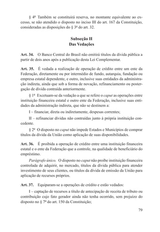 § 4º  Também se constituirá reserva, no montante equivalente ao ex-
cesso, se não atendido o disposto no inciso III do art. 167 da Constituição,
consideradas as disposições do § 3º do art. 32.

                               Subseção II
                              Das Vedações

Art. 34.  O Banco Central do Brasil não emitirá títulos da dívida pública a
partir de dois anos após a publicação desta Lei Complementar.

Art. 35.  É vedada a realização de operação de crédito entre um ente da
Federação, diretamente ou por intermédio de fundo, autarquia, fundação ou
empresa estatal dependente, e outro, inclusive suas entidades da administra-
ção indireta, ainda que sob a forma de novação, refinanciamento ou poster-
gação de dívida contraída anteriormente.
      § 1º  Excetuam-se da vedação a que se refere o caput as operações entre
instituição financeira estatal e outro ente da Federação, inclusive suas enti-
dades da administração indireta, que não se destinem a:
     I – financiar, direta ou indiretamente, despesas correntes;
    II – refinanciar dívidas não contraídas junto à própria instituição con-
cedente.
      § 2º  O disposto no caput não impede Estados e Municípios de comprar
títulos da dívida da União como aplicação de suas disponibilidades.

Art. 36.  É proibida a operação de crédito entre uma instituição financeira
estatal e o ente da Federação que a controle, na qualidade de beneficiário do
empréstimo.
     Parágrafo único.  O disposto no caput não proíbe instituição financeira
controlada de adquirir, no mercado, títulos da dívida pública para atender
investimento de seus clientes, ou títulos da dívida de emissão da União para
aplicação de recursos próprios.

Art. 37.  Equiparam-se a operações de crédito e estão vedados:
     I – captação de recursos a título de antecipação de receita de tributo ou
contribuição cujo fato gerador ainda não tenha ocorrido, sem prejuízo do
disposto no § 7º do art. 150 da Constituição;

                                                                           79
 