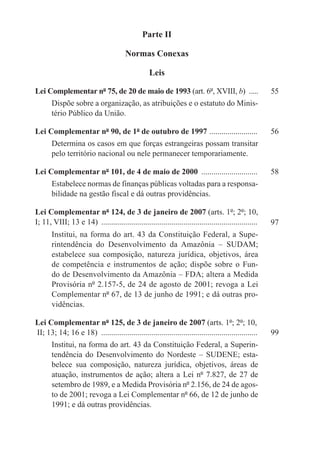 Parte II

                                        Normas Conexas

                                                   Leis

Lei Complementar nº 75, de 20 de maio de 1993 (art. 6º, XVIII, b) ......	                               55
       Dispõe sobre a organização, as atribuições e o estatuto do Minis-
       tério Público da União.

Lei Complementar nº 90, de 1º de outubro de 1997 . .......................	                             56
       Determina os casos em que forças estrangeiras possam transitar
       pelo território nacional ou nele permanecer temporariamente.

Lei Complementar nº 101, de 4 de maio de 2000 .............................	                            58
       Estabelece normas de finanças públicas voltadas para a responsa-
       bilidade na gestão fiscal e dá outras providências.

Lei Complementar nº 124, de 3 de janeiro de 2007 (arts. 1º; 2º; 10,
I; 11, VIII; 13 e 14) ...............................................................................   97
       Institui, na forma do art. 43 da Constituição Federal, a Supe-
       rintendência do Desenvolvimento da Amazônia – SUDAM;
       estabelece sua composição, natureza jurídica, objetivos, área
       de competência e instrumentos de ação; dispõe sobre o Fun-
       do de Desenvolvimento da Amazônia – FDA; altera a Medida
       Provisória nº 2.157-5, de 24 de agosto de 2001; revoga a Lei
       Complementar nº 67, de 13 de junho de 1991; e dá outras pro-
       vidências.

Lei Complementar nº 125, de 3 de janeiro de 2007 (arts. 1º; 2º; 10,
II; 13; 14; 16 e 18) ...............................................................................	   99
       Institui, na forma do art. 43 da Constituição Federal, a Superin-
       tendência do Desenvolvimento do Nordeste – SUDENE; esta-
       belece sua composição, natureza jurídica, objetivos, áreas de
       atuação, instrumentos de ação; altera a Lei nº 7.827, de 27 de
       setembro de 1989, e a Medida Provisória nº 2.156, de 24 de agos-
       to de 2001; revoga a Lei Complementar nº 66, de 12 de junho de
       1991; e dá outras providências.
 