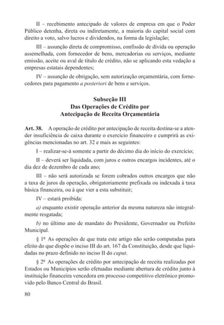II – recebimento antecipado de valores de empresa em que o Poder
Público detenha, direta ou indiretamente, a maioria do capital social com
direito a voto, salvo lucros e dividendos, na forma da legislação;
     III – assunção direta de compromisso, confissão de dívida ou operação
assemelhada, com fornecedor de bens, mercadorias ou serviços, mediante
emissão, aceite ou aval de título de crédito, não se aplicando esta vedação a
empresas estatais dependentes;
     IV – assunção de obrigação, sem autorização orçamentária, com forne-
cedores para pagamento a posteriori de bens e serviços.

                            Subseção III
                   Das Operações de Crédito por
                Antecipação de Receita Orçamentária

Art. 38.  A operação de crédito por antecipação de receita destina-se a aten-
der insuficiência de caixa durante o exercício financeiro e cumprirá as exi-
gências mencionadas no art. 32 e mais as seguintes:
     I – realizar-se-á somente a partir do décimo dia do início do exercício;
     II – deverá ser liquidada, com juros e outros encargos incidentes, até o
dia dez de dezembro de cada ano;
     III – não será autorizada se forem cobrados outros encargos que não
a taxa de juros da operação, obrigatoriamente prefixada ou indexada à taxa
básica financeira, ou à que vier a esta substituir;
     IV – estará proibida:
    a) enquanto existir operação anterior da mesma natureza não integral-
mente resgatada;
    b) no último ano de mandato do Presidente, Governador ou Prefeito
Municipal.
      § 1º  As operações de que trata este artigo não serão computadas para
efeito do que dispõe o inciso III do art. 167 da Constituição, desde que liqui-
dadas no prazo definido no inciso II do caput.
      § 2º  As operações de crédito por antecipação de receita realizadas por
Estados ou Municípios serão efetuadas mediante abertura de crédito junto à
instituição financeira vencedora em processo competitivo eletrônico promo-
vido pelo Banco Central do Brasil.

80
 