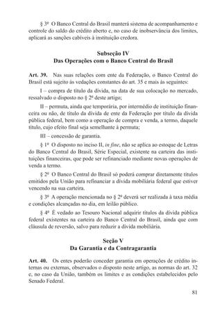 § 3º  O Banco Central do Brasil manterá sistema de acompanhamento e
controle do saldo do crédito aberto e, no caso de inobservância dos limites,
aplicará as sanções cabíveis à instituição credora.

                          Subseção IV
           Das Operações com o Banco Central do Brasil

Art. 39.  Nas suas relações com ente da Federação, o Banco Central do
Brasil está sujeito às vedações constantes do art. 35 e mais às seguintes:
     I – compra de título da dívida, na data de sua colocação no mercado,
ressalvado o disposto no § 2º deste artigo;
      II – permuta, ainda que temporária, por intermédio de instituição finan-
ceira ou não, de título da dívida de ente da Federação por título da dívida
pública federal, bem como a operação de compra e venda, a termo, daquele
título, cujo efeito final seja semelhante à permuta;
     III – concessão de garantia.
     § 1º  O disposto no inciso II, in fine, não se aplica ao estoque de Letras
do Banco Central do Brasil, Série Especial, existente na carteira das insti-
tuições financeiras, que pode ser refinanciado mediante novas operações de
venda a termo.
     § 2º  O Banco Central do Brasil só poderá comprar diretamente títulos
emitidos pela União para refinanciar a dívida mobiliária federal que estiver
vencendo na sua carteira.
     § 3º  A operação mencionada no § 2º deverá ser realizada à taxa média
e condições alcançadas no dia, em leilão público.
     § 4º  É vedado ao Tesouro Nacional adquirir títulos da dívida pública
federal existentes na carteira do Banco Central do Brasil, ainda que com
cláusula de reversão, salvo para reduzir a dívida mobiliária.

                              Seção V
                   Da Garantia e da Contragarantia

Art. 40.  Os entes poderão conceder garantia em operações de crédito in-
ternas ou externas, observados o disposto neste artigo, as normas do art. 32
e, no caso da União, também os limites e as condições estabelecidos pelo
Senado Federal.

                                                                            81
 