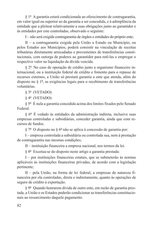 § 1º  A garantia estará condicionada ao oferecimento de contragarantia,
em valor igual ou superior ao da garantia a ser concedida, e à adimplência da
entidade que a pleitear relativamente a suas obrigações junto ao garantidor e
às entidades por este controladas, observado o seguinte:
      I – não será exigida contragarantia de órgãos e entidades do próprio ente;
      II – a contragarantia exigida pela União a Estado ou Município, ou
pelos Estados aos Municípios, poderá consistir na vinculação de receitas
tributárias diretamente arrecadadas e provenientes de transferências consti-
tucionais, com outorga de poderes ao garantidor para retê-las e empregar o
respectivo valor na liquidação da dívida vencida.
      § 2º  No caso de operação de crédito junto a organismo financeiro in-
ternacional, ou a instituição federal de crédito e fomento para o repasse de
recursos externos, a União só prestará garantia a ente que atenda, além do
disposto no § 1º, as exigências legais para o recebimento de transferências
voluntárias.
      § 3º  (VETADO)
      § 4º  (VETADO)
      § 5º  É nula a garantia concedida acima dos limites fixados pelo Senado
Federal.
      § 6º  É vedado às entidades da administração indireta, inclusive suas
empresas controladas e subsidiárias, conceder garantia, ainda que com re-
cursos de fundos.
      § 7º  O disposto no § 6º não se aplica à concessão de garantia por:
      I – empresa controlada a subsidiária ou controlada sua, nem à prestação
de contragarantia nas mesmas condições;
      II – instituição financeira a empresa nacional, nos termos da lei.
      § 8º  Excetua-se do disposto neste artigo a garantia prestada:
      I – por instituições financeiras estatais, que se submeterão às normas
aplicáveis às instituições financeiras privadas, de acordo com a legislação
pertinente;
      II – pela União, na forma de lei federal, a empresas de natureza fi-
nanceira por ela controladas, direta e indiretamente, quanto às operações de
seguro de crédito à exportação.
      § 9º  Quando honrarem dívida de outro ente, em razão de garantia pres-
tada, a União e os Estados poderão condicionar as transferências constitucio-
nais ao ressarcimento daquele pagamento.

82
 