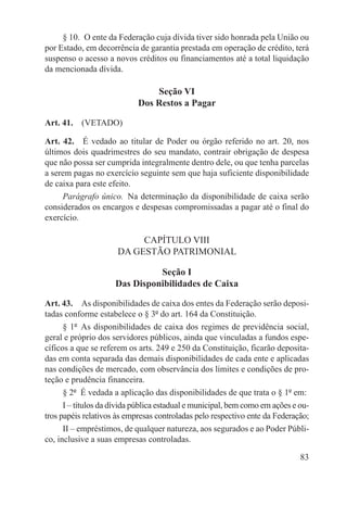 § 10.  O ente da Federação cuja dívida tiver sido honrada pela União ou
por Estado, em decorrência de garantia prestada em operação de crédito, terá
suspenso o acesso a novos créditos ou financiamentos até a total liquidação
da mencionada dívida.

                                Seção VI
                            Dos Restos a Pagar

Art. 41.  (VETADO)

Art. 42.  É vedado ao titular de Poder ou órgão referido no art. 20, nos
últimos dois quadrimestres do seu mandato, contrair obrigação de despesa
que não possa ser cumprida integralmente dentro dele, ou que tenha parcelas
a serem pagas no exercício seguinte sem que haja suficiente disponibilidade
de caixa para este efeito.
     Parágrafo único.  Na determinação da disponibilidade de caixa serão
considerados os encargos e despesas compromissadas a pagar até o final do
exercício.

                           CAPÍTULO VIII
                      DA GESTÃO PATRIMONIAL

                               Seção I
                     Das Disponibilidades de Caixa

Art. 43.  As disponibilidades de caixa dos entes da Federação serão deposi-
tadas conforme estabelece o § 3º do art. 164 da Constituição.
      § 1º  As disponibilidades de caixa dos regimes de previdência social,
geral e próprio dos servidores públicos, ainda que vinculadas a fundos espe-
cíficos a que se referem os arts. 249 e 250 da Constituição, ficarão deposita-
das em conta separada das demais disponibilidades de cada ente e aplicadas
nas condições de mercado, com observância dos limites e condições de pro-
teção e prudência financeira.
      § 2º  É vedada a aplicação das disponibilidades de que trata o § 1º em:
      I – títulos da dívida pública estadual e municipal, bem como em ações e ou-
tros papéis relativos às empresas controladas pelo respectivo ente da Federação;
      II – empréstimos, de qualquer natureza, aos segurados e ao Poder Públi-
co, inclusive a suas empresas controladas.

                                                                              83
 