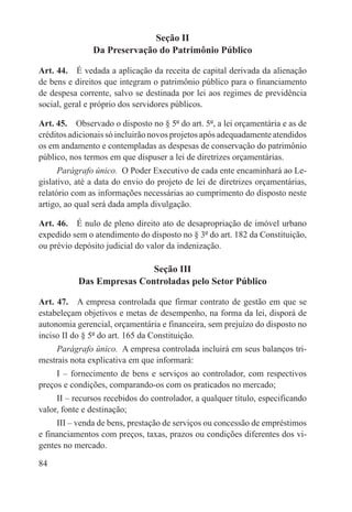 Seção II
               Da Preservação do Patrimônio Público

Art. 44.  É vedada a aplicação da receita de capital derivada da alienação
de bens e direitos que integram o patrimônio público para o financiamento
de despesa corrente, salvo se destinada por lei aos regimes de previdência
social, geral e próprio dos servidores públicos.

Art. 45.  Observado o disposto no § 5º do art. 5º, a lei orçamentária e as de
créditos adicionais só incluirão novos projetos após adequadamente atendidos
os em andamento e contempladas as despesas de conservação do patrimônio
público, nos termos em que dispuser a lei de diretrizes orçamentárias.
      Parágrafo único.  O Poder Executivo de cada ente encaminhará ao Le-
gislativo, até a data do envio do projeto de lei de diretrizes orçamentárias,
relatório com as informações necessárias ao cumprimento do disposto neste
artigo, ao qual será dada ampla divulgação.

Art. 46.  É nulo de pleno direito ato de desapropriação de imóvel urbano
expedido sem o atendimento do disposto no § 3º do art. 182 da Constituição,
ou prévio depósito judicial do valor da indenização.

                           Seção III
           Das Empresas Controladas pelo Setor Público

Art. 47.  A empresa controlada que firmar contrato de gestão em que se
estabeleçam objetivos e metas de desempenho, na forma da lei, disporá de
autonomia gerencial, orçamentária e financeira, sem prejuízo do disposto no
inciso II do § 5º do art. 165 da Constituição.
     Parágrafo único.  A empresa controlada incluirá em seus balanços tri-
mestrais nota explicativa em que informará:
     I – fornecimento de bens e serviços ao controlador, com respectivos
preços e condições, comparando-os com os praticados no mercado;
     II – recursos recebidos do controlador, a qualquer título, especificando
valor, fonte e destinação;
     III – venda de bens, prestação de serviços ou concessão de empréstimos
e financiamentos com preços, taxas, prazos ou condições diferentes dos vi-
gentes no mercado.

84
 