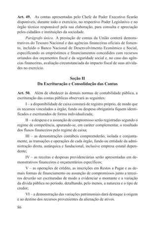 Art. 49.  As contas apresentadas pelo Chefe do Poder Executivo ficarão
disponíveis, durante todo o exercício, no respectivo Poder Legislativo e no
órgão técnico responsável pela sua elaboração, para consulta e apreciação
pelos cidadãos e instituições da sociedade.
      Parágrafo único.  A prestação de contas da União conterá demons-
trativos do Tesouro Nacional e das agências financeiras oficiais de fomen-
to, incluído o Banco Nacional de Desenvolvimento Econômico e Social,
especificando os empréstimos e financiamentos concedidos com recursos
oriundos dos orçamentos fiscal e da seguridade social e, no caso das agên-
cias financeiras, avaliação circunstanciada do impacto fiscal de suas ativida-
des no exercício.

                             Seção II
            Da Escrituração e Consolidação das Contas

Art. 50.  Além de obedecer às demais normas de contabilidade pública, a
escrituração das contas públicas observará as seguintes:
     I – a disponibilidade de caixa constará de registro próprio, de modo que
os recursos vinculados a órgão, fundo ou despesa obrigatória fiquem identi-
ficados e escriturados de forma individualizada;
     II – a despesa e a assunção de compromisso serão registradas segundo o
regime de competência, apurando-se, em caráter complementar, o resultado
dos fluxos financeiros pelo regime de caixa;
      III – as demonstrações contábeis compreenderão, isolada e conjunta-
mente, as transações e operações de cada órgão, fundo ou entidade da admi-
nistração direta, autárquica e fundacional, inclusive empresa estatal depen-
dente;
    IV – as receitas e despesas previdenciárias serão apresentadas em de-
monstrativos financeiros e orçamentários específicos;
     V – as operações de crédito, as inscrições em Restos a Pagar e as de-
mais formas de financiamento ou assunção de compromissos junto a tercei-
ros deverão ser escrituradas de modo a evidenciar o montante e a variação
da dívida pública no período, detalhando, pelo menos, a natureza e o tipo de
credor;
     VI – a demonstração das variações patrimoniais dará destaque à origem
e ao destino dos recursos provenientes da alienação de ativos.

86
 