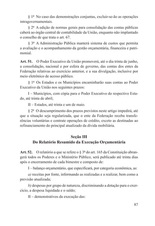 § 1º  No caso das demonstrações conjuntas, excluir-se-ão as operações
intragovernamentais.
     § 2º  A edição de normas gerais para consolidação das contas públicas
caberá ao órgão central de contabilidade da União, enquanto não implantado
o conselho de que trata o art. 67.
     § 3º  A Administração Pública manterá sistema de custos que permita
a avaliação e o acompanhamento da gestão orçamentária, financeira e patri-
monial.

Art. 51.  O Poder Executivo da União promoverá, até o dia trinta de junho,
a consolidação, nacional e por esfera de governo, das contas dos entes da
Federação relativas ao exercício anterior, e a sua divulgação, inclusive por
meio eletrônico de acesso público.
    § 1º  Os Estados e os Municípios encaminharão suas contas ao Poder
Executivo da União nos seguintes prazos:
     I – Municípios, com cópia para o Poder Executivo do respectivo Esta-
do, até trinta de abril;
     II – Estados, até trinta e um de maio.
     § 2º  O descumprimento dos prazos previstos neste artigo impedirá, até
que a situação seja regularizada, que o ente da Federação receba transfe-
rências voluntárias e contrate operações de crédito, exceto as destinadas ao
refinanciamento do principal atualizado da dívida mobiliária.

                           Seção III
        Do Relatório Resumido da Execução Orçamentária

Art. 52.  O relatório a que se refere o § 3º do art. 165 da Constituição abran-
gerá todos os Poderes e o Ministério Público, será publicado até trinta dias
após o encerramento de cada bimestre e composto de:
     I – balanço orçamentário, que especificará, por categoria econômica, as:
     a) receitas por fonte, informando as realizadas e a realizar, bem como a
previsão atualizada;
     b) despesas por grupo de natureza, discriminando a dotação para o exer-
cício, a despesa liquidada e o saldo;
     II – demonstrativos da execução das:

                                                                            87
 