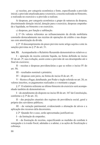 a) receitas, por categoria econômica e fonte, especificando a previsão
inicial, a previsão atualizada para o exercício, a receita realizada no bimestre,
a realizada no exercício e a previsão a realizar;
      b) despesas, por categoria econômica e grupo de natureza da despesa,
discriminando dotação inicial, dotação para o exercício, despesas empenha-
da e liquidada, no bimestre e no exercício;
     c) despesas, por função e subfunção.
     § 1º  Os valores referentes ao refinanciamento da dívida mobiliária
constarão destacadamente nas receitas de operações de crédito e nas despe-
sas com amortização da dívida.
     § 2º  O descumprimento do prazo previsto neste artigo sujeita o ente às
sanções previstas no § 2º do art. 51.

Art. 53.  Acompanharão o Relatório Resumido demonstrativos relativos a:
      I – apuração da receita corrente líquida, na forma definida no inciso
IV do art. 2º, sua evolução, assim como a previsão de seu desempenho até o
final do exercício;
      II – receitas e despesas previdenciárias a que se refere o inciso IV do
art. 50;
      III – resultados nominal e primário;
      IV – despesas com juros, na forma do inciso II do art. 4º;
      V – Restos a Pagar, detalhando, por Poder e órgão referido no art. 20, os
valores inscritos, os pagamentos realizados e o montante a pagar.
      § 1º  O relatório referente ao último bimestre do exercício será acompa-
nhado também de demonstrativos:
      I – do atendimento do disposto no inciso III do art. 167 da Constituição,
conforme o § 3º do art. 32;
      II – das projeções atuariais dos regimes de previdência social, geral e
próprio dos servidores públicos;
      III – da variação patrimonial, evidenciando a alienação de ativos e a
aplicação dos recursos dela decorrentes.
      § 2º  Quando for o caso, serão apresentadas justificativas:
      I – da limitação de empenho;
      II – da frustração de receitas, especificando as medidas de combate à
sonegação e à evasão fiscal, adotadas e a adotar, e as ações de fiscalização e
cobrança.

88
 