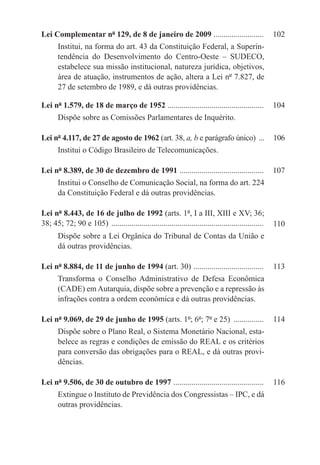 Lei Complementar nº 129, de 8 de janeiro de 2009 .........................	 102
       Institui, na forma do art. 43 da Constituição Federal, a Superin-
       tendência do Desenvolvimento do Centro-Oeste – SUDECO,
       estabelece sua missão institucional, natureza jurídica, objetivos,
       área de atuação, instrumentos de ação, altera a Lei nº 7.827, de
       27 de setembro de 1989, e dá outras providências.

Lei nº 1.579, de 18 de março de 1952 ................................................	 104
       Dispõe sobre as Comissões Parlamentares de Inquérito.

Lei nº 4.117, de 27 de agosto de 1962 (art. 38, a, b e parágrafo único) ....	 106
       Institui o Código Brasileiro de Telecomunicações.

Lei nº 8.389, de 30 de dezembro de 1991 ..........................................	 107
       Institui o Conselho de Comunicação Social, na forma do art. 224
       da Constituição Federal e dá outras providências.

Lei nº 8.443, de 16 de julho de 1992 (arts. 1º, I a III, XIII e XV; 36;
38; 45; 72; 90 e 105) .............................................................................   110
       Dispõe sobre a Lei Orgânica do Tribunal de Contas da União e
       dá outras providências.

Lei nº 8.884, de 11 de junho de 1994 (art. 30) . ..................................	 113
       Transforma o Conselho Administrativo de Defesa Econômica
       (CADE) em Autarquia, dispõe sobre a prevenção e a repressão às
       infrações contra a ordem econômica e dá outras providências.

Lei nº 9.069, de 29 de junho de 1995 (arts. 1º; 6º; 7º e 25) ................	 114
       Dispõe sobre o Plano Real, o Sistema Monetário Nacional, esta-
       belece as regras e condições de emissão do REAL e os critérios
       para conversão das obrigações para o REAL, e dá outras provi-
       dências.

Lei nº 9.506, de 30 de outubro de 1997 . ............................................	 116
       Extingue o Instituto de Previdência dos Congressistas – IPC, e dá
       outras providências.
 