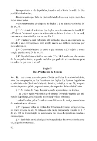 3) empenhadas e não liquidadas, inscritas até o limite do saldo da dis-
ponibilidade de caixa;
     4) não inscritas por falta de disponibilidade de caixa e cujos empenhos
foram cancelados;
     c) do cumprimento do disposto no inciso II e na alínea b do inciso IV
do art. 38.
     § 1º  O relatório dos titulares dos órgãos mencionados nos incisos II, III
e IV do art. 54 conterá apenas as informações relativas à alínea a do inciso I,
e os documentos referidos nos incisos II e III.
     § 2º  O relatório será publicado até trinta dias após o encerramento do
período a que corresponder, com amplo acesso ao público, inclusive por
meio eletrônico.
     § 3º  O descumprimento do prazo a que se refere o § 2º sujeita o ente à
sanção prevista no § 2º do art. 51.
     § 4º  Os relatórios referidos nos arts. 52 e 54 deverão ser elaborados
de forma padronizada, segundo modelos que poderão ser atualizados pelo
conselho de que trata o art. 67.

                                Seção V
                        Das Prestações de Contas

Art. 56.  As contas prestadas pelos Chefes do Poder Executivo incluirão,
além das suas próprias, as dos Presidentes dos órgãos dos Poderes Legislativo
e Judiciário e do Chefe do Ministério Público, referidos no art. 20, as quais
receberão parecer prévio, separadamente, do respectivo Tribunal de Contas.
      § 1º  As contas do Poder Judiciário serão apresentadas no âmbito:
      I – da União, pelos Presidentes do Supremo Tribunal Federal e dos Tri-
bunais Superiores, consolidando as dos respectivos tribunais;
      II – dos Estados, pelos Presidentes dos Tribunais de Justiça, consolidan-
do as dos demais tribunais.
      § 2º  O parecer sobre as contas dos Tribunais de Contas será proferido
no prazo previsto no art. 57 pela comissão mista permanente referida no § 1º
do art. 166 da Constituição ou equivalente das Casas Legislativas estaduais
e municipais.
      § 3º  Será dada ampla divulgação dos resultados da apreciação das con-
tas, julgadas ou tomadas.

90
 