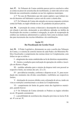 Art. 57.  Os Tribunais de Contas emitirão parecer prévio conclusivo sobre
as contas no prazo de sessenta dias do recebimento, se outro não estiver esta-
belecido nas constituições estaduais ou nas leis orgânicas municipais.
     § 1º  No caso de Municípios que não sejam capitais e que tenham me-
nos de duzentos mil habitantes o prazo será de cento e oitenta dias.
     § 2º  Os Tribunais de Contas não entrarão em recesso enquanto existirem
contas de Poder, ou órgão referido no art. 20, pendentes de parecer prévio.

Art. 58.  A prestação de contas evidenciará o desempenho da arrecadação
em relação à previsão, destacando as providências adotadas no âmbito da
fiscalização das receitas e combate à sonegação, às ações de recuperação de
créditos nas instâncias administrativa e judicial, bem como às demais medi-
das para incremento das receitas tributárias e de contribuições.

                                Seção VI
                    Da Fiscalização da Gestão Fiscal

Art. 59.  O Poder Legislativo, diretamente ou com o auxílio dos Tribunais
de Contas, e o sistema de controle interno de cada Poder e do Ministério Pú-
blico fiscalizarão o cumprimento das normas desta Lei Complementar, com
ênfase no que se refere a:
      I – atingimento das metas estabelecidas na lei de diretrizes orçamentárias;
      II – limites e condições para realização de operações de crédito e inscri-
ção em Restos a Pagar;
      III – medidas adotadas para o retorno da despesa total com pessoal ao
respectivo limite, nos termos dos arts. 22 e 23;
      IV – providências tomadas, conforme o disposto no art. 31, para recon-
dução dos montantes das dívidas consolidada e mobiliária aos respectivos
limites;
      V – destinação de recursos obtidos com a alienação de ativos, tendo em
vista as restrições constitucionais e as desta Lei Complementar;
      VI – cumprimento do limite de gastos totais dos legislativos munici-
pais, quando houver.
      § 1º  Os Tribunais de Contas alertarão os Poderes ou órgãos referidos
no art. 20 quando constatarem:
      I – a possibilidade de ocorrência das situações previstas no inciso II do
art. 4º e no art. 9º;

                                                                              91
 