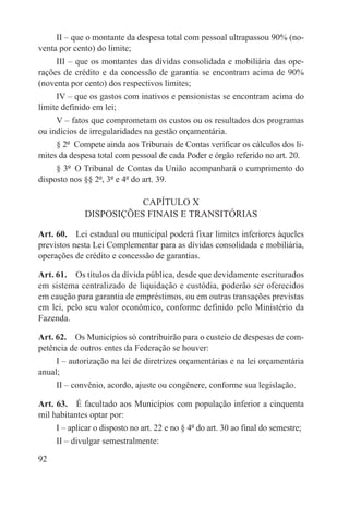 II – que o montante da despesa total com pessoal ultrapassou 90% (no-
venta por cento) do limite;
     III – que os montantes das dívidas consolidada e mobiliária das ope-
rações de crédito e da concessão de garantia se encontram acima de 90%
(noventa por cento) dos respectivos limites;
     IV – que os gastos com inativos e pensionistas se encontram acima do
limite definido em lei;
     V – fatos que comprometam os custos ou os resultados dos programas
ou indícios de irregularidades na gestão orçamentária.
     § 2º  Compete ainda aos Tribunais de Contas verificar os cálculos dos li-
mites da despesa total com pessoal de cada Poder e órgão referido no art. 20.
     § 3º  O Tribunal de Contas da União acompanhará o cumprimento do
disposto nos §§ 2º, 3º e 4º do art. 39.

                        CAPÍTULO X
             DISPOSIÇÕES FINAIS E TRANSITÓRIAS

Art. 60.  Lei estadual ou municipal poderá fixar limites inferiores àqueles
previstos nesta Lei Complementar para as dívidas consolidada e mobiliária,
operações de crédito e concessão de garantias.

Art. 61.  Os títulos da dívida pública, desde que devidamente escriturados
em sistema centralizado de liquidação e custódia, poderão ser oferecidos
em caução para garantia de empréstimos, ou em outras transações previstas
em lei, pelo seu valor econômico, conforme definido pelo Ministério da
Fazenda.

Art. 62.  Os Municípios só contribuirão para o custeio de despesas de com-
petência de outros entes da Federação se houver:
     I – autorização na lei de diretrizes orçamentárias e na lei orçamentária
anual;
     II – convênio, acordo, ajuste ou congênere, conforme sua legislação.

Art. 63.  É facultado aos Municípios com população inferior a cinquenta
mil habitantes optar por:
     I – aplicar o disposto no art. 22 e no § 4º do art. 30 ao final do semestre;
     II – divulgar semestralmente:

92
 