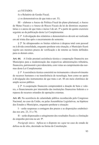 a) (VETADO)
     b) o Relatório de Gestão Fiscal;
     c) os demonstrativos de que trata o art. 53;
      III – elaborar o Anexo de Política Fiscal do plano plurianual, o Anexo
de Metas Fiscais e o Anexo de Riscos Fiscais da lei de diretrizes orçamen-
tárias e o anexo de que trata o inciso I do art. 5º a partir do quinto exercício
seguinte ao da publicação desta Lei Complementar.
     § 1º  A divulgação dos relatórios e demonstrativos deverá ser realizada
em até trinta dias após o encerramento do semestre.
      § 2º  Se ultrapassados os limites relativos à despesa total com pessoal
ou à dívida consolidada, enquanto perdurar esta situação, o Município ficará
sujeito aos mesmos prazos de verificação e de retorno ao limite definidos
para os demais entes.

Art. 64.  A União prestará assistência técnica e cooperação financeira aos
Municípios para a modernização das respectivas administrações tributária,
financeira, patrimonial e previdenciária, com vistas ao cumprimento das nor-
mas desta Lei Complementar.
     § 1º  A assistência técnica consistirá no treinamento e desenvolvimento
de recursos humanos e na transferência de tecnologia, bem como no apoio
à divulgação dos instrumentos de que trata o art. 48 em meio eletrônico de
amplo acesso público.
      § 2º  A cooperação financeira compreenderá a doação de bens e valo-
res, o financiamento por intermédio das instituições financeiras federais e o
repasse de recursos oriundos de operações externas.

Art. 65. Na ocorrência de calamidade pública reconhecida pelo Congresso
Nacional, no caso da União, ou pelas Assembleias Legislativas, na hipótese
dos Estados e Municípios, enquanto perdurar a situação:
     I – serão suspensas a contagem dos prazos e as disposições estabeleci-
das nos arts. 23, 31 e 70;
     II – serão dispensados o atingimento dos resultados fiscais e a limitação
de empenho prevista no art. 9º.
     Parágrafo único.  Aplica-se o disposto no caput no caso de estado de
defesa ou de sítio, decretado na forma da Constituição.

                                                                             93
 