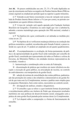 Art. 66.  Os prazos estabelecidos nos arts. 23, 31 e 70 serão duplicados no
caso de crescimento real baixo ou negativo do Produto Interno Bruto (PIB) na-
cional, regional ou estadual por período igual ou superior a quatro trimestres.
     § 1º  Entende-se por baixo crescimento a taxa de variação real acumu-
lada do Produto Interno Bruto inferior a 1% (um por cento), no período cor-
respondente aos quatro últimos trimestres.
     § 2º  A taxa de variação será aquela apurada pela Fundação Instituto
Brasileiro de Geografia e Estatística ou outro órgão que vier a substituí-la,
adotada a mesma metodologia para apuração dos PIB nacional, estadual e
regional.
     § 3º  Na hipótese do caput, continuarão a ser adotadas as medidas pre-
vistas no art. 22.
      § 4º  Na hipótese de se verificarem mudanças drásticas na condução das
políticas monetária e cambial, reconhecidas pelo Senado Federal, o prazo re-
ferido no caput do art. 31 poderá ser ampliado em até quatro quadrimestres.

Art. 67.  O acompanhamento e a avaliação, de forma permanente, da polí-
tica e da operacionalidade da gestão fiscal serão realizados por conselho de
gestão fiscal, constituído por representantes de todos os Poderes e esferas de
Governo, do Ministério Público e de entidades técnicas representativas da
sociedade, visando a:
      I – harmonização e coordenação entre os entes da Federação;
      II – disseminação de práticas que resultem em maior eficiência na alo-
cação e execução do gasto público, na arrecadação de receitas, no controle
do endividamento e na transparência da gestão fiscal;
      III – adoção de normas de consolidação das contas públicas, padroniza-
ção das prestações de contas e dos relatórios e demonstrativos de gestão fis-
cal de que trata esta Lei Complementar, normas e padrões mais simples para
os pequenos Municípios, bem como outros, necessários ao controle social;
      IV – divulgação de análises, estudos e diagnósticos.
      § 1º  O conselho a que se refere o caput instituirá formas de premiação
e reconhecimento público aos titulares de Poder que alcançarem resultados
meritórios em suas políticas de desenvolvimento social, conjugados com a
prática de uma gestão fiscal pautada pelas normas desta Lei Complementar.
      § 2º  Lei disporá sobre a composição e a forma de funcionamento do
conselho.

94
 