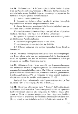 Art. 68.  Na forma do art. 250 da Constituição, é criado o Fundo do Regime
Geral de Previdência Social, vinculado ao Ministério da Previdência e As-
sistência Social, com a finalidade de prover recursos para o pagamento dos
benefícios do regime geral da previdência social.
      § 1º  O Fundo será constituído de:
      I – bens móveis e imóveis, valores e rendas do Instituto Nacional do
Seguro Social não utilizados na operacionalização deste;
      II – bens e direitos que, a qualquer título, lhe sejam adjudicados ou que
lhe vierem a ser vinculados por força de lei;
      III – receita das contribuições sociais para a seguridade social, previstas
na alínea a do inciso I e no inciso II do art. 195 da Constituição;
      IV – produto da liquidação de bens e ativos de pessoa física ou jurídica
em débito com a Previdência Social;
      V – resultado da aplicação financeira de seus ativos;
      VI – recursos provenientes do orçamento da União.
      § 2º  O Fundo será gerido pelo Instituto Nacional do Seguro Social, na
forma da lei.

Art. 69.  O ente da Federação que mantiver ou vier a instituir regime pró-
prio de previdência social para seus servidores conferir-lhe-á caráter contri-
butivo e o organizará com base em normas de contabilidade e atuária que
preservem seu equilíbrio financeiro e atuarial.

Art. 70.  O Poder ou órgão referido no art. 20 cuja despesa total com pes-
soal no exercício anterior ao da publicação desta Lei Complementar estiver
acima dos limites estabelecidos nos arts. 19 e 20 deverá enquadrar-se no res-
pectivo limite em até dois exercícios, eliminando o excesso, gradualmente,
à razão de, pelo menos, 50% a.a. (cinquenta por cento ao ano), mediante a
adoção, entre outras, das medidas previstas nos arts. 22 e 23.
     Parágrafo único.  A inobservância do disposto no caput, no prazo fixa-
do, sujeita o ente às sanções previstas no § 3º do art. 23.

Art. 71.  Ressalvada a hipótese do inciso X do art. 37 da Constituição, até
o término do terceiro exercício financeiro seguinte à entrada em vigor desta
Lei Complementar, a despesa total com pessoal dos Poderes e órgãos referi-
dos no art. 20 não ultrapassará, em percentual da receita corrente líquida, a
despesa verificada no exercício imediatamente anterior, acrescida de até 10%
(dez por cento), se esta for inferior ao limite definido na forma do art. 20.

                                                                              95
 