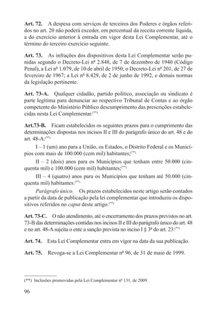 Art. 72.  A despesa com serviços de terceiros dos Poderes e órgãos referi-
dos no art. 20 não poderá exceder, em percentual da receita corrente líquida,
a do exercício anterior à entrada em vigor desta Lei Complementar, até o
término do terceiro exercício seguinte.

Art. 73.  As infrações dos dispositivos desta Lei Complementar serão pu-
nidas segundo o Decreto-Lei nº 2.848, de 7 de dezembro de 1940 (Código
Penal), a Lei nº 1.079, de 10 de abril de 1950; o Decreto-Lei nº 201, de 27 de
fevereiro de 1967; a Lei nº 8.429, de 2 de junho de 1992, e demais normas
da legislação pertinente.

Art. 73-A.  Qualquer cidadão, partido político, associação ou sindicato é
parte legítima para denunciar ao respectivo Tribunal de Contas e ao órgão
competente do Ministério Público descumprimento das prescrições estabele-
cidas nesta Lei Complementar.(**)

Art.73-B.  Ficam estabelecidos os seguintes prazos para o cumprimento das
determinações dispostas nos incisos II e III do parágrafo único do art. 48 e do
art. 48-A:(**)
      I – 1 (um) ano para a União, os Estados, o Distrito Federal e os Municí-
pios com mais de 100.000 (cem mil) habitantes;(**)
      II – 2 (dois) anos para os Municípios que tenham entre 50.000 (cin-
quenta mil) e 100.000 (cem mil) habitantes;(**)
      III – 4 (quatro) anos para os Municípios que tenham até 50.000 (cin-
quenta mil) habitantes.(**)
      Parágrafo único.  Os prazos estabelecidos neste artigo serão contados
a partir da data de publicação pela lei complementar que introduziu os dispo-
sitivos referidos no caput deste artigo.(**)

Art. 73-C.  O não atendimento, até o encerramento dos prazos previstos no art.
73-B das determinações contidas nos incisos II e III do parágrafo único do art. 48
e no art. 48-A sujeita o ente a sanção prevista no inciso I § 3º do art. 23.(**)

Art. 74.  Esta Lei Complementar entra em vigor na data da sua publicação.

Art. 75.  Revoga-se a Lei Complementar nº 96, de 31 de maio de 1999.



(**)  Inclusões promovidas pela Lei Complementar nº 131, de 2009.

96
 
