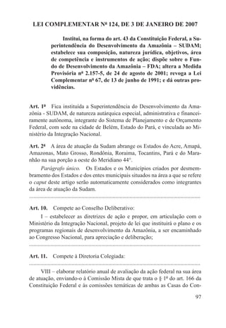 LEI COMPLEMENTAR Nº 124, DE 3 DE JANEIRO DE 2007

                    Institui, na forma do art. 43 da Constituição Federal, a Su-
               perintendência do Desenvolvimento da Amazônia – SUDAM;
               estabelece sua composição, natureza jurídica, objetivos, área
               de competência e instrumentos de ação; dispõe sobre o Fun-
               do de Desenvolvimento da Amazônia – FDA; altera a Medida
               Provisória nº 2.157-5, de 24 de agosto de 2001; revoga a Lei
               Complementar nº 67, de 13 de junho de 1991; e dá outras pro-
               vidências.


Art. 1º  Fica instituída a Superintendência do Desenvolvimento da Ama-
zônia - SUDAM, de natureza autárquica especial, administrativa e financei-
ramente autônoma, integrante do Sistema de Planejamento e de Orçamento
Federal, com sede na cidade de Belém, Estado do Pará, e vinculada ao Mi-
nistério da Integração Nacional.

Art. 2º  A área de atuação da Sudam abrange os Estados do Acre, Amapá,
Amazonas, Mato Grosso, Rondônia, Roraima, Tocantins, Pará e do Mara-
nhão na sua porção a oeste do Meridiano 44°.
        Parágrafo único.  Os Estados e os Municípios criados por desmem-
bramento dos Estados e dos entes municipais situados na área a que se refere
o caput deste artigo serão automaticamente considerados como integrantes
da área de atuação da Sudam.
.........................................................................................................................

Art. 10.  Compete ao Conselho Deliberativo:
        I – estabelecer as diretrizes de ação e propor, em articulação com o
Ministério da Integração Nacional, projeto de lei que instituirá o plano e os
programas regionais de desenvolvimento da Amazônia, a ser encaminhado
ao Congresso Nacional, para apreciação e deliberação;
.........................................................................................................................

Art. 11.  Compete à Diretoria Colegiada:
.........................................................................................................................
        VIII – elaborar relatório anual de avaliação da ação federal na sua área
de atuação, enviando-o à Comissão Mista de que trata o § 1º do art. 166 da
Constituição Federal e às comissões temáticas de ambas as Casas do Con-

                                                                                                                     97
 