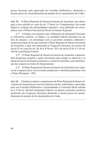gresso Nacional, após apreciação do Conselho Deliberativo, obedecido o
mesmo prazo de encaminhamento do projeto de lei orçamentária da União;
.........................................................................................................................

Art. 13.  O Plano Regional de Desenvolvimento da Amazônia, que abran-
gerá a área referida no caput do art. 2º desta Lei Complementar, terá como
objetivo a redução das desigualdades regionais e será elaborado em conso-
nância com a Política Nacional de Desenvolvimento Regional.
        § 1º  A Sudam, em conjunto com o Ministério da Integração Nacional,
os ministérios setoriais, os órgãos e as entidades federais presentes na sua
área de atuação e em articulação com os governos estaduais, elaborará a
minuta do projeto de lei que instituirá o Plano Regional de Desenvolvimento
da Amazônia, o qual será submetido ao Congresso Nacional, nos termos do
inciso IV do caput do art. 48, do § 4º do art. 165 e do inciso II do § 1º do art.
166 da Constituição Federal.
        § 2º  O Plano Regional de Desenvolvimento da Amazônia compreen-
derá programas, projetos e ações necessárias para atingir os objetivos e as
metas de desenvolvimento econômico e social da Amazônia, com identifica-
ção das respectivas fontes de financiamento.
        § 3º  O Plano Regional de Desenvolvimento da Amazônia terá vigên-
cia de 4 (quatro) anos, será revisado anualmente e tramitará juntamente com
o Plano Plurianual – PPA.
.........................................................................................................................

Art. 14.  A Sudam avaliará o cumprimento do Plano Regional de Desenvol-
vimento da Amazônia por meio de relatórios anuais, submetidos e aprovados
pelo seu Conselho Deliberativo e encaminhados à Comissão Mista referida
no § 1º do art. 166 da Constituição Federal e às demais comissões temáticas
pertinentes do Congresso Nacional, obedecido o mesmo prazo de encami-
nhamento do projeto de lei orçamentária da União.
.........................................................................................................................




98
 