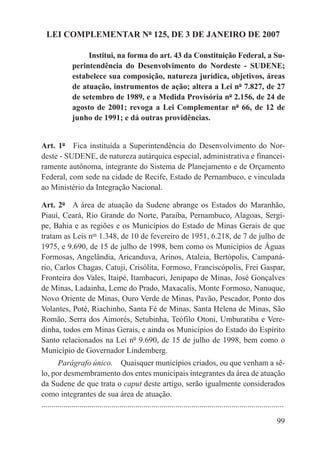 LEI COMPLEMENTAR Nº 125, DE 3 DE JANEIRO DE 2007

                    Institui, na forma do art. 43 da Constituição Federal, a Su-
               perintendência do Desenvolvimento do Nordeste - SUDENE;
               estabelece sua composição, natureza jurídica, objetivos, áreas
               de atuação, instrumentos de ação; altera a Lei nº 7.827, de 27
               de setembro de 1989, e a Medida Provisória nº 2.156, de 24 de
               agosto de 2001; revoga a Lei Complementar nº 66, de 12 de
               junho de 1991; e dá outras providências.


Art. 1º  Fica instituída a Superintendência do Desenvolvimento do Nor-
deste - SUDENE, de natureza autárquica especial, administrativa e financei-
ramente autônoma, integrante do Sistema de Planejamento e de Orçamento
Federal, com sede na cidade de Recife, Estado de Pernambuco, e vinculada
ao Ministério da Integração Nacional.

Art. 2º  A área de atuação da Sudene abrange os Estados do Maranhão,
Piauí, Ceará, Rio Grande do Norte, Paraíba, Pernambuco, Alagoas, Sergi-
pe, Bahia e as regiões e os Municípios do Estado de Minas Gerais de que
tratam as Leis nos 1.348, de 10 de fevereiro de 1951, 6.218, de 7 de julho de
1975, e 9.690, de 15 de julho de 1998, bem como os Municípios de Águas
Formosas, Angelândia, Aricanduva, Arinos, Ataleia, Bertópolis, Campaná-
rio, Carlos Chagas, Catuji, Crisólita, Formoso, Franciscópolis, Frei Gaspar,
Fronteira dos Vales, Itaipé, Itambacuri, Jenipapo de Minas, José Gonçalves
de Minas, Ladainha, Leme do Prado, Maxacalis, Monte Formoso, Nanuque,
Novo Oriente de Minas, Ouro Verde de Minas, Pavão, Pescador, Ponto dos
Volantes, Poté, Riachinho, Santa Fé de Minas, Santa Helena de Minas, São
Romão, Serra dos Aimorés, Setubinha, Teófilo Otoni, Umburatiba e Vere-
dinha, todos em Minas Gerais, e ainda os Municípios do Estado do Espírito
Santo relacionados na Lei nº 9.690, de 15 de julho de 1998, bem como o
Município de Governador Lindemberg.
        Parágrafo único.  Quaisquer municípios criados, ou que venham a sê-
lo, por desmembramento dos entes municipais integrantes da área de atuação
da Sudene de que trata o caput deste artigo, serão igualmente considerados
como integrantes de sua área de atuação.
.........................................................................................................................

                                                                                                                     99
 