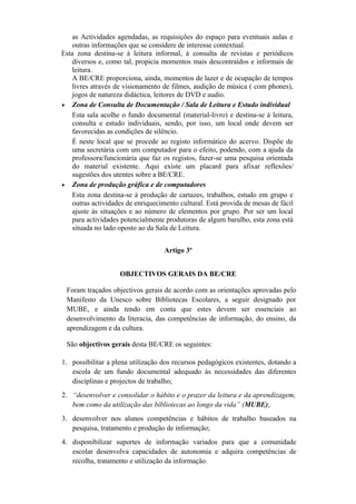 as Actividades agendadas, as requisições do espaço para eventuais aulas e
outras informações que se considere de interesse contextual.
Esta zona destina-se à leitura informal, à consulta de revistas e periódicos
diversos e, como tal, propicia momentos mais descontraídos e informais de
leitura.
A BE/CRE proporciona, ainda, momentos de lazer e de ocupação de tempos
livres através de visionamento de filmes, audição de música ( com phones),
jogos de natureza didáctica, leitores de DVD e audio.
• Zona de Consulta de Documentação / Sala de Leitura e Estudo individual
Esta sala acolhe o fundo documental (material-livro) e destina-se à leitura,
consulta e estudo individuais, sendo, por isso, um local onde devem ser
favorecidas as condições de silêncio.
É neste local que se procede ao registo informático do acervo. Dispõe de
uma secretária com um computador para o efeito, podendo, com a ajuda da
professora/funcionária que faz os registos, fazer-se uma pesquisa orientada
do material existente. Aqui existe um placard para afixar reflexões/
sugestões dos utentes sobre a BE/CRE.
• Zona de produção gráfica e de computadores
Esta zona destina-se à produção de cartazes, trabalhos, estudo em grupo e
outras actividades de enriquecimento cultural. Está provida de mesas de fácil
ajuste às situações e ao número de elementos por grupo. Por ser um local
para actividades potencialmente produtoras de algum barulho, esta zona está
situada no lado oposto ao da Sala de Leitura.
Artigo 3º
OBJECTIVOS GERAIS DA BE/CRE
Foram traçados objectivos gerais de acordo com as orientações aprovadas pelo
Manifesto da Unesco sobre Bibliotecas Escolares, a seguir designado por
MUBE, e ainda tendo em conta que estes devem ser essenciais ao
desenvolvimento da literacia, das competências de informação, do ensino, da
aprendizagem e da cultura.
São objectivos gerais desta BE/CRE os seguintes:
1. possibilitar a plena utilização dos recursos pedagógicos existentes, dotando a
escola de um fundo documental adequado às necessidades das diferentes
disciplinas e projectos de trabalho;
2. “desenvolver e consolidar o hábito e o prazer da leitura e da aprendizagem,
bem como da utilização das bibliotecas ao longo da vida” (MUBE);
3. desenvolver nos alunos competências e hábitos de trabalho baseados na
pesquisa, tratamento e produção de informação;
4. disponibilizar suportes de informação variados para que a comunidade
escolar desenvolva capacidades de autonomia e adquira competências de
recolha, tratamento e utilização da informação.
 