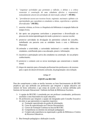 5. “organizar actividades que permitam a reflexão, o debate e a crítica
essenciais à construção de uma cidadania efectiva e responsável,
nomeadamente através de actividades de intervenção cultural” ( MUBE);
6. “providenciar acesso aos recursos locais, regionais, nacionais e globais e às
oportunidades que exponham os estudantes a ideias, experiências e opiniões
diversificadas” (MUBE);
7. associar a leitura, os livros e a frequência de bibliotecas à ocupação lúdica de
tempos livres;
8. dar apoio aos programas curriculares e proporcionar a diversificação no
processo de ensino/aprendizagem de modo a promover o sucesso escolar;
9. promover actividades de divulgação do património cultural do concelho,
trabalhando em parceria com as entidades locais e com a Biblioteca
Municipal.
10. estimular a criatividade, a curiosidade intelectual e o sentido crítico dos
estudantes, contribuindo para a sua educação, prazer e informação;
11. incentivar a participação activa dos estudantes na construção do seu próprio
conhecimento;
12. promover o contacto com as novas tecnologias que caracterizam o mundo
actual;
13. dispor de materiais para a formação profissional dos professores e de recursos
para o apoio do desenvolvimento curricular, da programação e da avaliação.
Artigo 4º
EQUIPA da BE/CRE
Para dar cumprimento a todas as tarefas inerentes ao bom funcionamento da BE/CRE
propõe-se que seja atribuído aos professores que integram a equipa educativa um
número de horas suficientes e que esteja de acordo com as normas definidas pelo
Instituto de Inovação Educacional / Gabinete da Rede de Bibliotecas Escolares.
1- A equipa da BE/CRE é constituída por um professor coordenador, professores
auxiliares e uma funcionária de acção educativa.
2- Os professores que integram a equipa são designados pelo Conselho Executivo
de entre os que apresentem os seguintes requisitos:
a) Formação especializada em gestão de informação;
b) Curso de especialização em Ciências Documentais;
c) Cursos de Formação Contínua na área da BE/CRE;
d) Competências no domínio da animação pedagógica;
e) Comprovada experiência na organização e gestão de Biblioteca e Centros
de Recursos Educativos.
3- Boa formação pedagógica e dedicação à escola.
 