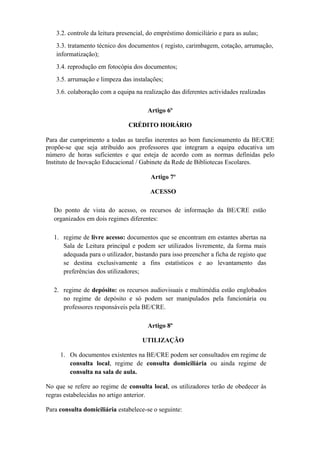 3.2. controle da leitura presencial, do empréstimo domiciliário e para as aulas;
3.3. tratamento técnico dos documentos ( registo, carimbagem, cotação, arrumação,
informatização);
3.4. reprodução em fotocópia dos documentos;
3.5. arrumação e limpeza das instalações;
3.6. colaboração com a equipa na realização das diferentes actividades realizadas
Artigo 6º
CRÉDITO HORÁRIO
Para dar cumprimento a todas as tarefas inerentes ao bom funcionamento da BE/CRE
propõe-se que seja atribuído aos professores que integram a equipa educativa um
número de horas suficientes e que esteja de acordo com as normas definidas pelo
Instituto de Inovação Educacional / Gabinete da Rede de Bibliotecas Escolares.
Artigo 7º
ACESSO
Do ponto de vista do acesso, os recursos de informação da BE/CRE estão
organizados em dois regimes diferentes:
1. regime de livre acesso: documentos que se encontram em estantes abertas na
Sala de Leitura principal e podem ser utilizados livremente, da forma mais
adequada para o utilizador, bastando para isso preencher a ficha de registo que
se destina exclusivamente a fins estatísticos e ao levantamento das
preferências dos utilizadores;
2. regime de depósito: os recursos audiovisuais e multimédia estão englobados
no regime de depósito e só podem ser manipulados pela funcionária ou
professores responsáveis pela BE/CRE.
Artigo 8º
UTILIZAÇÃO
1. Os documentos existentes na BE/CRE podem ser consultados em regime de
consulta local, regime de consulta domiciliária ou ainda regime de
consulta na sala de aula.
No que se refere ao regime de consulta local, os utilizadores terão de obedecer às
regras estabelecidas no artigo anterior.
Para consulta domiciliária estabelece-se o seguinte:
 