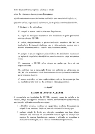 dispor de um ambiente propício à leitura e ao estudo;
retirar das estantes os documentos em livre acesso;
requisitar os documentos audiovisuais e multimédia para consulta/utilização local;
apresentar críticas, sugestões ou reclamações, desde que devidamente identificados.
3. São deveres dos utilizadores:
3.1. cumprir as normas estabelecidas neste Regulamento;
3.2. seguir as indicações transmitidas pela funcionária ou pelos professores
responsáveis pela BE/CRE;
3.3. deixar, obrigatoriamente, as pastas e/ou livros à entrada da BE/CRE, em
local próprio devidamente sinalizado para o efeito, entrando somente com o
material mínimo necessário à consulta ou ao trabalho a realizar;
3.4. cumprir os prazos estipulados para devolução dos documentos requisitados
em regime de empréstimo domiciliário e, quando em atraso, pagar a respectiva
coima;
3.5. indemnizar a BE/CRE pelos estragos ou perdas que forem da sua
responsabilidade;
3.6. contribuir para a manutenção de um bom ambiente nas várias áreas da
BE/CRE, não perturbando o bom funcionamento do serviço nem as actividades
que aí estejam a decorrer;
3.7. manter e devolver em bom estado de conservação os documentos que lhes
são facultados e fazer bom uso das instalações e dos equipamentos.
Artigo 10º
REGRAS DE CONDUTA NA BE/CRE
A permanência nas instalações da BE/CRE, enquanto espaço de trabalho e de
pesquisa, obriga à adopção de atitudes de civismo, necessariamente conducentes ao
respeito pelos utilizadores que aí se encontram;
1. a BE/CRE, apesar de constituir um espaço lúdico e cultural de ocupação de
tempos livres, não tem a função de uma sala de convívio e/ou de jogos;
2. qualquer atitude de desvio aos princípios enunciados nas duas alíneas
anteriores será analisada em conformidade com as regras de actuação que
constem do presente Regulamento, podendo o utilizador ser convidado a
abandonar as instalações, se se verificar comportamento perturbador;
 