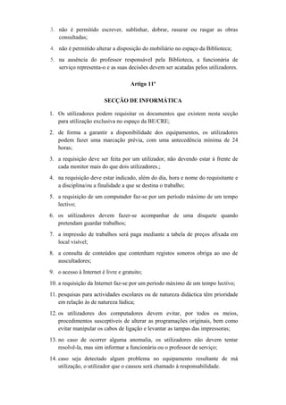 3. não é permitido escrever, sublinhar, dobrar, rasurar ou rasgar as obras
consultadas;
4. não é permitido alterar a disposição do mobiliário no espaço da Biblioteca;
5. na ausência do professor responsável pela Biblioteca, a funcionária de
serviço representa-o e as suas decisões devem ser acatadas pelos utilizadores.
Artigo 11º
SECÇÃO DE INFORMÁTICA
1. Os utilizadores podem requisitar os documentos que existem nesta secção
para utilização exclusiva no espaço da BE/CRE;
2. de forma a garantir a disponibilidade dos equipamentos, os utilizadores
podem fazer uma marcação prévia, com uma antecedência mínima de 24
horas;
3. a requisição deve ser feita por um utilizador, não devendo estar à frente de
cada monitor mais do que dois utilizadores.;
4. na requisição deve estar indicado, além do dia, hora e nome do requisitante e
a disciplina/ou a finalidade a que se destina o trabalho;
5. a requisição de um computador faz-se por um período máximo de um tempo
lectivo;
6. os utilizadores devem fazer-se acompanhar de uma disquete quando
pretendam guardar trabalhos;
7. a impressão de trabalhos será paga mediante a tabela de preços afixada em
local visível;
8. a consulta de conteúdos que contenham registos sonoros obriga ao uso de
auscultadores;
9. o acesso à Internet é livre e gratuito;
10. a requisição da Internet faz-se por um período máximo de um tempo lectivo;
11. pesquisas para actividades escolares ou de natureza didáctica têm prioridade
em relação às de natureza lúdica;
12. os utilizadores dos computadores devem evitar, por todos os meios,
procedimentos susceptíveis de alterar as programações originais, bem como
evitar manipular os cabos de ligação e levantar as tampas das impressoras;
13. no caso de ocorrer alguma anomalia, os utilizadores não devem tentar
resolvê-la, mas sim informar a funcionária ou o professor de serviço;
14. caso seja detectado algum problema no equipamento resultante de má
utilização, o utilizador que o causou será chamado à responsabilidade.
 