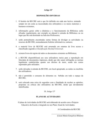Artigo 12º
DISPOSIÇÕES DIVERSAS
1. O horário da BE/CRE será o que for definido em cada ano lectivo, tentando
sempre ter em conta as necessidades dos utilizadores e os meios materiais e
humanos existentes;
2. informações gerais sobre a dinâmica e o funcionamento da Biblioteca serão
afixadas regularmente, por exemplo no placard à entrada da Biblioteca ou no
lugar que lhe está destinado na Sala dos Professores;
3. serão pontualmente encontradas outras formas de divulgar as actividades ou
recursos da BE/CRE, nomeadamente boletins informativos, cartazes;
4. o material livro da BE/CRE está arrumado em estantes de livre acesso e
classificado segundo a Classificação Decimal Universal;
5. existem livros de registo de todos os documentos existentes na Biblioteca;
6. a BE/CRE disponibilizará aos seus utilizadores meios para a reprodução em
fotocópia de documentos impressos, desde que não sejam infringidas as normas
legalmente estabelecidas quanto aos direitos de autor, sendo tais custos
suportados pelo utilizador;
7. serão deixadas à entrada da BE/CRE, em local apropriado, as malas ou mochilas
dos utilizadores;
8. não é permitido o consumo de alimentos ou bebidas em todo o espaço da
BE/CRE;
9. será colocada uma caixa de sugestões com a finalidade de receber as opiniões,
propostas ou críticas dos utilizadores da BE/CRE, desde que devidamente
identificadas.
10. Artigo 13º
PLANO DE ACTIVIDADES
O plano de Actividades da BE/CRE será elaborado de acordo com o Projecto
Educativo da Escola e integrado no seu Plano Anual de Actividades.
A Coordenadora da BE/CRE
______________________________
(Lúcia Maria Gonçalves Ribeiro)
 