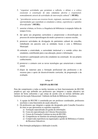 5. “organizar actividades que permitam a reflexão, o debate e a crítica
essenciais à construção de uma cidadania efectiva e responsável,
nomeadamente através de actividades de intervenção cultural” ( MUBE);
6. “providenciar acesso aos recursos locais, regionais, nacionais e globais e às
oportunidades que exponham os estudantes a ideias, experiências e opiniões
diversificadas” (MUBE);
7. associar a leitura, os livros e a frequência de bibliotecas à ocupação lúdica de
tempos livres;
8. dar apoio aos programas curriculares e proporcionar a diversificação no
processo de ensino/aprendizagem de modo a promover o sucesso escolar;
9. promover actividades de divulgação do património cultural do concelho,
trabalhando em parceria com as entidades locais e com a Biblioteca
Municipal.
10. estimular a criatividade, a curiosidade intelectual e o sentido crítico dos
estudantes, contribuindo para a sua educação, prazer e informação;
11. incentivar a participação activa dos estudantes na construção do seu próprio
conhecimento;
12. promover o contacto com as novas tecnologias que caracterizam o mundo
actual;
13. dispor de materiais para a formação profissional dos professores e de
recursos para o apoio do desenvolvimento curricular, da programação e da
avaliação.
Artigo 4º
EQUIPA da BE/CRE
Para dar cumprimento a todas as tarefas inerentes ao bom funcionamento da BE/CRE
propõe-se que seja atribuído aos professores que integram a equipa educativa um
número de horas suficientes e que esteja de acordo com as normas definidas pelo
Instituto de Inovação Educacional / Gabinete da Rede de Bibliotecas Escolares.
1- A equipa da BE/CRE é constituída por um professor coordenador, professores
auxiliares e uma funcionária de acção educativa.
2- Os professores que integram a equipa são designados pelo Conselho Executivo
de entre os que apresentem os seguintes requisitos:
a) Formação especializada em gestão de informação;
b) Curso de especialização em Ciências Documentais;
c) Cursos de Formação Contínua na área da BE/CRE;
d) Competências no domínio da animação pedagógica;
e) Comprovada experiência na organização e gestão de Biblioteca e Centros
de Recursos Educativos.
3- Boa formação pedagógica e dedicação à escola.
 