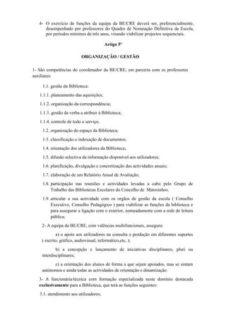 4- O exercício de funções da equipa da BE/CRE deverá ser, preferencialmente,
desempenhado por professores do Quadro de Nomeação Definitiva da Escola,
por períodos mínimos de três anos, visando viabilizar projectos sequenciais.
Artigo 5º
ORGANIZAÇÃO / GESTÃO
1- São competências do coordenador da BE/CRE, em parceria com os professores
auxiliares:
1.1. gestão da Biblioteca:
1.1.1. planeamento das aquisições;
1.1.2. organização da correspondência;
1.1.3. gestão da verba a atribuir à Biblioteca;
1.1.4. controle de todo o serviço.
1.2. organização do espaço da Biblioteca;
1.3. classificação e indexação de documentos;
1.4. orientação dos utilizadores da Biblioteca;
1.5. difusão selectiva da informação disponível aos utilizadores;
1.6. planificação, divulgação e concretização das actividades anuais;
1.7. elaboração de um Relatório Anual de Avaliação;
1.8. participação nas reuniões e actividades levadas a cabo pelo Grupo de
Trabalho das Bibliotecas Escolares do Concelho de Matosinhos.
1.9. articular a sua actividade com os orgãos de gestão da escola ( Conselho
Executivo, Conselho Pedagógico ) para viabilizar as funções da biblioteca e
para assegurar a ligação com o exterior, nomeadamente com a rede de leitura
pública;
2- A equipa da BE/CRE, com valências multifuncionais, assegura:
a) o apoio aos utilizadores na consulta e produção em diferentes suportes
( escrito, gráfico, audiovisual, informático,etc, );
b) a concepção e lançamento de iniciativas disciplinares, pluri ou
interdisciplinares;
c) a orientação dos alunos de forma a que sejam apoiados, mas se sintam
autónomos e ainda todas as actividades de orientação e dinamização.
3- A funcionária/técnica com formação especializada neste domínio destacada
exclusivamente para a Biblioteca, que terá as funções seguintes:
3.1. atendimento aos utilizadores;
 