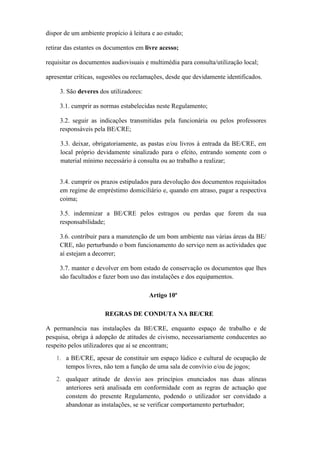 dispor de um ambiente propício à leitura e ao estudo;
retirar das estantes os documentos em livre acesso;
requisitar os documentos audiovisuais e multimédia para consulta/utilização local;
apresentar críticas, sugestões ou reclamações, desde que devidamente identificados.
3. São deveres dos utilizadores:
3.1. cumprir as normas estabelecidas neste Regulamento;
3.2. seguir as indicações transmitidas pela funcionária ou pelos professores
responsáveis pela BE/CRE;
3.3. deixar, obrigatoriamente, as pastas e/ou livros à entrada da BE/CRE, em
local próprio devidamente sinalizado para o efeito, entrando somente com o
material mínimo necessário à consulta ou ao trabalho a realizar;
3.4. cumprir os prazos estipulados para devolução dos documentos requisitados
em regime de empréstimo domiciliário e, quando em atraso, pagar a respectiva
coima;
3.5. indemnizar a BE/CRE pelos estragos ou perdas que forem da sua
responsabilidade;
3.6. contribuir para a manutenção de um bom ambiente nas várias áreas da BE/
CRE, não perturbando o bom funcionamento do serviço nem as actividades que
aí estejam a decorrer;
3.7. manter e devolver em bom estado de conservação os documentos que lhes
são facultados e fazer bom uso das instalações e dos equipamentos.
Artigo 10º
REGRAS DE CONDUTA NA BE/CRE
A permanência nas instalações da BE/CRE, enquanto espaço de trabalho e de
pesquisa, obriga à adopção de atitudes de civismo, necessariamente conducentes ao
respeito pelos utilizadores que aí se encontram;
1. a BE/CRE, apesar de constituir um espaço lúdico e cultural de ocupação de
tempos livres, não tem a função de uma sala de convívio e/ou de jogos;
2. qualquer atitude de desvio aos princípios enunciados nas duas alíneas
anteriores será analisada em conformidade com as regras de actuação que
constem do presente Regulamento, podendo o utilizador ser convidado a
abandonar as instalações, se se verificar comportamento perturbador;
 