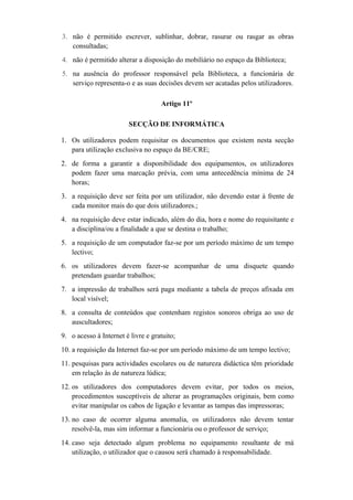 3. não é permitido escrever, sublinhar, dobrar, rasurar ou rasgar as obras
consultadas;
4. não é permitido alterar a disposição do mobiliário no espaço da Biblioteca;
5. na ausência do professor responsável pela Biblioteca, a funcionária de
serviço representa-o e as suas decisões devem ser acatadas pelos utilizadores.
Artigo 11º
SECÇÃO DE INFORMÁTICA
1. Os utilizadores podem requisitar os documentos que existem nesta secção
para utilização exclusiva no espaço da BE/CRE;
2. de forma a garantir a disponibilidade dos equipamentos, os utilizadores
podem fazer uma marcação prévia, com uma antecedência mínima de 24
horas;
3. a requisição deve ser feita por um utilizador, não devendo estar à frente de
cada monitor mais do que dois utilizadores.;
4. na requisição deve estar indicado, além do dia, hora e nome do requisitante e
a disciplina/ou a finalidade a que se destina o trabalho;
5. a requisição de um computador faz-se por um período máximo de um tempo
lectivo;
6. os utilizadores devem fazer-se acompanhar de uma disquete quando
pretendam guardar trabalhos;
7. a impressão de trabalhos será paga mediante a tabela de preços afixada em
local visível;
8. a consulta de conteúdos que contenham registos sonoros obriga ao uso de
auscultadores;
9. o acesso à Internet é livre e gratuito;
10. a requisição da Internet faz-se por um período máximo de um tempo lectivo;
11. pesquisas para actividades escolares ou de natureza didáctica têm prioridade
em relação às de natureza lúdica;
12. os utilizadores dos computadores devem evitar, por todos os meios,
procedimentos susceptíveis de alterar as programações originais, bem como
evitar manipular os cabos de ligação e levantar as tampas das impressoras;
13. no caso de ocorrer alguma anomalia, os utilizadores não devem tentar
resolvê-la, mas sim informar a funcionária ou o professor de serviço;
14. caso seja detectado algum problema no equipamento resultante de má
utilização, o utilizador que o causou será chamado à responsabilidade.
 