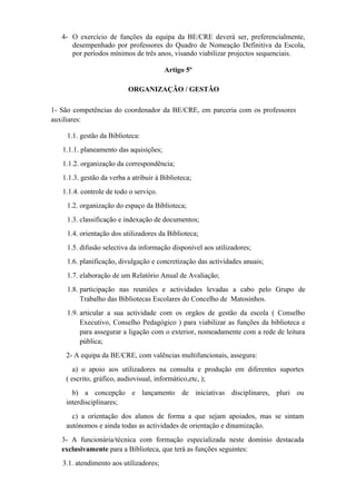 4- O exercício de funções da equipa da BE/CRE deverá ser, preferencialmente,
desempenhado por professores do Quadro de Nomeação Definitiva da Escola,
por períodos mínimos de três anos, visando viabilizar projectos sequenciais.
Artigo 5º
ORGANIZAÇÃO / GESTÃO
1- São competências do coordenador da BE/CRE, em parceria com os professores
auxiliares:
1.1. gestão da Biblioteca:
1.1.1. planeamento das aquisições;
1.1.2. organização da correspondência;
1.1.3. gestão da verba a atribuir à Biblioteca;
1.1.4. controle de todo o serviço.
1.2. organização do espaço da Biblioteca;
1.3. classificação e indexação de documentos;
1.4. orientação dos utilizadores da Biblioteca;
1.5. difusão selectiva da informação disponível aos utilizadores;
1.6. planificação, divulgação e concretização das actividades anuais;
1.7. elaboração de um Relatório Anual de Avaliação;
1.8. participação nas reuniões e actividades levadas a cabo pelo Grupo de
Trabalho das Bibliotecas Escolares do Concelho de Matosinhos.
1.9. articular a sua actividade com os orgãos de gestão da escola ( Conselho
Executivo, Conselho Pedagógico ) para viabilizar as funções da biblioteca e
para assegurar a ligação com o exterior, nomeadamente com a rede de leitura
pública;
2- A equipa da BE/CRE, com valências multifuncionais, assegura:
a) o apoio aos utilizadores na consulta e produção em diferentes suportes
( escrito, gráfico, audiovisual, informático,etc, );
b) a concepção e lançamento de iniciativas disciplinares, pluri ou
interdisciplinares;
c) a orientação dos alunos de forma a que sejam apoiados, mas se sintam
autónomos e ainda todas as actividades de orientação e dinamização.
3- A funcionária/técnica com formação especializada neste domínio destacada
exclusivamente para a Biblioteca, que terá as funções seguintes:
3.1. atendimento aos utilizadores;
 