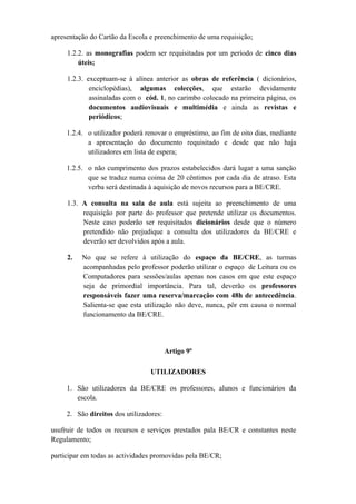 apresentação do Cartão da Escola e preenchimento de uma requisição;
1.2.2. as monografias podem ser requisitadas por um período de cinco dias
úteis;
1.2.3. exceptuam-se à alínea anterior as obras de referência ( dicionários,
enciclopédias), algumas colecções, que estarão devidamente
assinaladas com o cód. 1, no carimbo colocado na primeira página, os
documentos audiovisuais e multimédia e ainda as revistas e
periódicos;
1.2.4. o utilizador poderá renovar o empréstimo, ao fim de oito dias, mediante
a apresentação do documento requisitado e desde que não haja
utilizadores em lista de espera;
1.2.5. o não cumprimento dos prazos estabelecidos dará lugar a uma sanção
que se traduz numa coima de 20 cêntimos por cada dia de atraso. Esta
verba será destinada à aquisição de novos recursos para a BE/CRE.
1.3. A consulta na sala de aula está sujeita ao preenchimento de uma
requisição por parte do professor que pretende utilizar os documentos.
Neste caso poderão ser requisitados dicionários desde que o número
pretendido não prejudique a consulta dos utilizadores da BE/CRE e
deverão ser devolvidos após a aula.
2. No que se refere à utilização do espaço da BE/CRE, as turmas
acompanhadas pelo professor poderão utilizar o espaço de Leitura ou os
Computadores para sessões/aulas apenas nos casos em que este espaço
seja de primordial importância. Para tal, deverão os professores
responsáveis fazer uma reserva/marcação com 48h de antecedência.
Salienta-se que esta utilização não deve, nunca, pôr em causa o normal
funcionamento da BE/CRE.
Artigo 9º
UTILIZADORES
1. São utilizadores da BE/CRE os professores, alunos e funcionários da
escola.
2. São direitos dos utilizadores:
usufruir de todos os recursos e serviços prestados pala BE/CR e constantes neste
Regulamento;
participar em todas as actividades promovidas pela BE/CR;
 