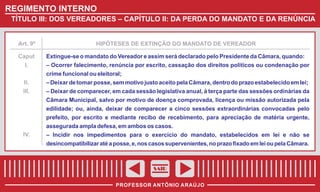 REGIMENTO INTERNO
TÍTULO III: DOS VEREADORES – CAPÍTULO II: DA PERDA DO MANDATO E DA RENÚNCIA

Art. 9º

HIPÓTESES DE EXTINÇÃO DO MANDATO DE VEREADOR

Caput
I.

Extingue-se o mandato do Vereador e assim será declarado pelo Presidente da Câmara, quando:
– Ocorrer falecimento, renúncia por escrito, cassação dos direitos políticos ou condenação por
crime funcional ou eleitoral;

II.
III.

– Deixar de tomar posse, sem motivo justo aceito pela Câmara, dentro do prazo estabelecido em lei;
– Deixar de comparecer, em cada sessão legislativa anual, à terça parte das sessões ordinárias da
Câmara Municipal, salvo por motivo de doença comprovada, licença ou missão autorizada pela
edilidade; ou, ainda, deixar de comparecer a cinco sessões extraordinárias convocadas pelo
prefeito, por escrito e mediante recibo de recebimento, para apreciação de matéria urgente,
assegurada ampla defesa, em ambos os casos.

IV.

– Incidir nos impedimentos para o exercício do mandato, estabelecidos em lei e não se
desincompatibilizar até a posse, e, nos casos supervenientes, no prazo fixado em lei ou pela Câmara.

SAIR
PROFESSOR ANTÔNIO ARAÚJO

 