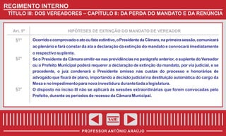 REGIMENTO INTERNO
TÍTULO III: DOS VEREADORES – CAPÍTULO II: DA PERDA DO MANDATO E DA RENÚNCIA

Art. 9º

§1º

HIPÓTESES DE EXTINÇÃO DO MANDATO DE VEREADOR

Ocorrido e comprovado o ato ou fato extintivo, o Presidente da Câmara, na primeira sessão, comunicará
ao plenário e fará constar da ata a declaração da extinção do mandato e convocará imediatamente

§2º

§3º

o respectivo suplente.
Se o Presidente da Câmara omitir-se nas providências no parágrafo anterior, o suplente do Vereador
ou o Prefeito Municipal poderá requerer a declaração de extinção do mandato, por via judicial, e se
procedente, o juiz condenará o Presidente omisso nas custas do processo e honorários de
advogado que fixará de plano, importando a decisão judicial na destituição automática do cargo da
Mesa e no impedimento para nova investidura durante toda a legislatura.
O disposto no inciso III não se aplicará às sessões extraordinárias que forem convocadas pelo
Prefeito, durante os períodos de recesso da Câmara Municipal.

SAIR
PROFESSOR ANTÔNIO ARAÚJO

 
