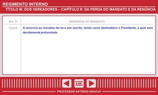 REGIMENTO INTERNO
TÍTULO III: DOS VEREADORES – CAPÍTULO II: DA PERDA DO MANDATO E DA RENÚNCIA

Art. 11

Caput

RENÚNCIA AO MANDATO

A renúncia ao mandato far-se-á por escrito, tendo como destinatário o Presidente, a qual será
devidamente protocolada.

SAIR
PROFESSOR ANTÔNIO ARAÚJO

 