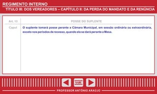 REGIMENTO INTERNO
TÍTULO III: DOS VEREADORES – CAPÍTULO II: DA PERDA DO MANDATO E DA RENÚNCIA

Art. 13

POSSE DO SUPLENTE

Caput

O suplente tomará posse perante a Câmara Municipal, em sessão ordinária ou extraordinária,
exceto nos períodos de recesso, quando ela se dará perante a Mesa.

SAIR
PROFESSOR ANTÔNIO ARAÚJO

 