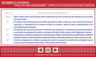REGIMENTO INTERNO
TÍTULO III: DOS VEREADORES – CAPÍTULO III: DAS FALTAS E DAS LICENÇAS

Art. 14

FALTA E JUSTIFICATIVA DE FALTA

Caput

Salvo motivo justo, será atribuída falta ao Vereador que não comparecer às sessões ou às reuniões
das Comissões.

§1º

Considerar-se-á motivo justo, para efeito de justificar a falta, a doença, o luto, motivos de festejos
nacionais, o desempenho de missões oficiais da Câmara, além de outros estabelecidos com
antecedência pelo Plenário.

§2º

Considerar-se-á presente à sessão, o Vereador que responder à chamada no início dos trabalhos,
e participar da votação das matérias incluídas na Ordem do Dia, quando da 2a(segunda) chamada.

§3º

A presença ou ausência consignada na chamada para a Ordem do Dia deverá ser confirmada ou retificada
em toda ocasião na qual se proceda a votação nominal ou verificação de quorum, assim sucessivamente.

§4º

A falta consignada nos moldes do parágrafo anterior só poderá ser justificada se alegado motivo
relevante, devidamente comprovado e referendado pelo Plenário.

SAIR
PROFESSOR ANTÔNIO ARAÚJO

 