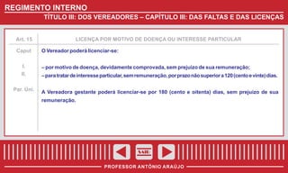 REGIMENTO INTERNO
TÍTULO III: DOS VEREADORES – CAPÍTULO III: DAS FALTAS E DAS LICENÇAS

Art. 15

Caput

LICENÇA POR MOTIVO DE DOENÇA OU INTERESSE PARTICULAR

O Vereador poderá licenciar-se:

I.
II.

– para tratar de interesse particular, sem remuneração, por prazo não superior a 120 (cento e vinte) dias.

Par. Úni.

A Vereadora gestante poderá licenciar-se por 180 (cento e oitenta) dias, sem prejuízo de sua

– por motivo de doença, devidamente comprovada, sem prejuízo de sua remuneração;

remuneração.

SAIR
PROFESSOR ANTÔNIO ARAÚJO

 