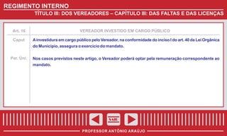 REGIMENTO INTERNO
TÍTULO III: DOS VEREADORES – CAPÍTULO III: DAS FALTAS E DAS LICENÇAS

Art. 16

VEREADOR INVESTIDO EM CARGO PÚBLICO

Caput

A investidura em cargo público pelo Vereador, na conformidade do inciso I do art. 40 da Lei Orgânica
do Município, assegura o exercício do mandato.

Par. Úni.

Nos casos previstos neste artigo, o Vereador poderá optar pela remuneração correspondente ao
mandato.

SAIR
PROFESSOR ANTÔNIO ARAÚJO

 