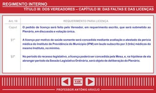 REGIMENTO INTERNO
TÍTULO III: DOS VEREADORES – CAPÍTULO III: DAS FALTAS E DAS LICENÇAS

Art. 18

REQUERIMENTO PARA LICENÇA

Caput

O pedido de licença será feito pelo Vereador, em requerimento escrito, que será submetido ao
Plenário, em discussão e votação única.

§1º

A licença por motivo de saúde somente será concedida mediante avaliação e atestado da perícia
médica do Instituto de Previdência do Município (IPM) em laudo subscrito por 3 (três) médicos do
mesmo Instituto, no mínimo.

§2º

No período do recesso legislativo, a licença poderá ser concedida pela Mesa, e, na hipótese de ela
abranger período da Sessão Legislativa Ordinária, será objeto de deliberação do Plenário.

SAIR
PROFESSOR ANTÔNIO ARAÚJO

 