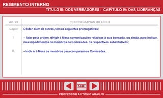 REGIMENTO INTERNO
TÍTULO III: DOS VEREADORES – CAPÍTULO IV: DAS LIDERANÇAS

Art. 20

Caput
I.

PRERROGATIVAS DO LÍDER

O líder, além de outras, tem as seguintes prerrogativas:
– falar pela ordem, dirigir à Mesa comunicações relativas à sua bancada, ou ainda, para indicar,
nos impedimentos de membros de Comissões, os respectivos substitutivos;

II.

– indicar à Mesa os membros para comporem as Comissões;

SAIR
PROFESSOR ANTÔNIO ARAÚJO

 