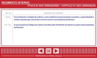 REGIMENTO INTERNO
TÍTULO III: DOS VEREADORES – CAPÍTULO IV: DAS LIDERANÇAS

Art. 22

COLÉGIO DE LÍDERES

Caput

Fica instituído o Colégio de Líderes, como instância exclusivamente consultiva, cuja finalidade é
mediar impasse que, porventura venha a ocorrer nos trabalhos da Câmara.

Par. Úni.

A convocação do Colégio de Líderes será feita pelo Presidente da Câmara ou pela maioria absoluta
do Plenário.

SAIR
PROFESSOR ANTÔNIO ARAÚJO

 