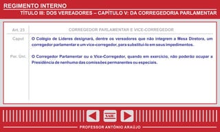 REGIMENTO INTERNO
TÍTULO III: DOS VEREADORES – CAPÍTULO V: DA CORREGEDORIA PARLAMENTAR

Art. 23

CORREGEDOR PARLAMENTAR E VICE-CORREGEDOR

Caput

O Colégio de Líderes designará, dentre os vereadores que não integrem a Mesa Diretora, um
corregedor parlamentar e um vice-corregedor, para substituí-lo em seus impedimentos.

Par. Úni.

O Corregedor Parlamentar ou o Vice-Corregedor, quando em exercício, não poderão ocupar a
Presidência de nenhuma das comissões permanentes ou especiais.

SAIR
PROFESSOR ANTÔNIO ARAÚJO

 