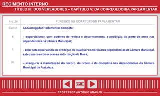 REGIMENTO INTERNO
TÍTULO III: DOS VEREADORES – CAPÍTULO V: DA CORREGEDORIA PARLAMENTAR

FUNÇÕES DO CORREGEDOR PARLAMENTAR

Art. 24

Caput
I.

Ao Corregedor Parlamentar compete:
– supervisionar, com poderes de revista e desarmamento, a proibição do porte de arma nas
dependências da Câmara Municipal;

II.

– zelar pela observância da proibição de qualquer comércio nas dependências da Câmara Municipal,
salvo em caso de expressa autorização da Mesa;

III.

– assegurar a manutenção do decoro, da ordem e da disciplina nas dependências da Câmara
Municipal de Fortaleza.

SAIR
PROFESSOR ANTÔNIO ARAÚJO

 