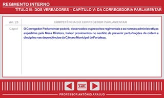 REGIMENTO INTERNO
TÍTULO III: DOS VEREADORES – CAPÍTULO V: DA CORREGEDORIA PARLAMENTAR

Art. 25

COMPETÊNCIA DO CORREGEDOR PARLAMENTAR

Caput

O Corregedor Parlamentar poderá, observados os preceitos regimentais e as normas administrativas
expedidas pela Mesa Diretora, baixar provimentos no sentido de prevenir perturbações da ordem e
disciplina nas dependências da Câmara Municipal de Fortaleza.

SAIR
PROFESSOR ANTÔNIO ARAÚJO

 